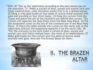 *EXO: 30 “Set up the tabernacle according to the plan shown you on
the mountain. 31 “Make a curtain of blue, purple and scarlet yarn and
finely twisted linen, with cherubim woven into it by a skilled worker.
32 Hang it with gold hooks on four posts of acacia wood overlaid with
gold and standing on four silver bases. 33 Hang the curtain from the
clasps and place the ark of the covenant law behind the curtain. The
curtain will separate the Holy Place from the Most Holy Place. 34 Put
the atonement cover on the ark of the covenant law in the Most Holy
Place. 35 Place the table outside the curtain on the north side of the
tabernacle and put the lampstand opposite it on the south side. 36
“For the entrance to the tent make a curtain of blue, purple and
scarlet yarn and finely twisted linen—the work of an embroiderer. 37
Make gold hooks for this curtain and five posts of acacia wood
overlaid with gold. And cast five bronze bases for them.
 
