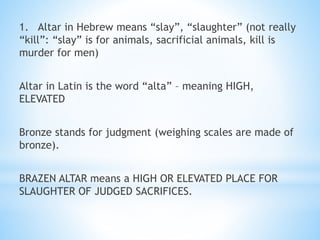 1. Altar in Hebrew means “slay”, “slaughter” (not really
“kill”: “slay” is for animals, sacrificial animals, kill is
murder for men)
Altar in Latin is the word “alta” – meaning HIGH,
ELEVATED
Bronze stands for judgment (weighing scales are made of
bronze).
BRAZEN ALTAR means a HIGH OR ELEVATED PLACE FOR
SLAUGHTER OF JUDGED SACRIFICES.
 