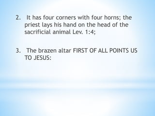 2. It has four corners with four horns; the
priest lays his hand on the head of the
sacrificial animal Lev. 1:4;
3. The brazen altar FIRST OF ALL POINTS US
TO JESUS:
 