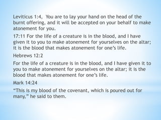 Leviticus 1:4, You are to lay your hand on the head of the
burnt offering, and it will be accepted on your behalf to make
atonement for you.
17:11 For the life of a creature is in the blood, and I have
given it to you to make atonement for yourselves on the altar;
it is the blood that makes atonement for one’s life.
Hebrews 12:2
For the life of a creature is in the blood, and I have given it to
you to make atonement for yourselves on the altar; it is the
blood that makes atonement for one’s life.
Mark 14:24
“This is my blood of the covenant, which is poured out for
many,” he said to them.
 