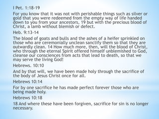 I Pet. 1:18-19
For you know that it was not with perishable things such as silver or
gold that you were redeemed from the empty way of life handed
down to you from your ancestors, 19 but with the precious blood of
Christ, a lamb without blemish or defect.
Heb. 9:13-14
The blood of goats and bulls and the ashes of a heifer sprinkled on
those who are ceremonially unclean sanctify them so that they are
outwardly clean. 14 How much more, then, will the blood of Christ,
who through the eternal Spirit offered himself unblemished to God,
cleanse our consciences from acts that lead to death, so that we
may serve the living God!
Hebrews. 10:10
And by that will, we have been made holy through the sacrifice of
the body of Jesus Christ once for all.
Hebrews 10:14
For by one sacrifice he has made perfect forever those who are
being made holy.
Hebrews 10:18
18 And where these have been forgiven, sacrifice for sin is no longer
necessary.
 