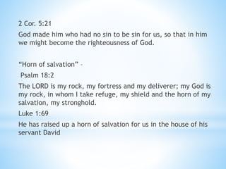 2 Cor. 5:21
God made him who had no sin to be sin for us, so that in him
we might become the righteousness of God.
“Horn of salvation” –
Psalm 18:2
The LORD is my rock, my fortress and my deliverer; my God is
my rock, in whom I take refuge, my shield and the horn of my
salvation, my stronghold.
Luke 1:69
He has raised up a horn of salvation for us in the house of his
servant David
 