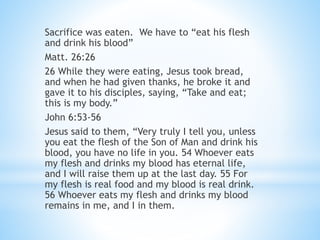 Sacrifice was eaten. We have to “eat his flesh
and drink his blood”
Matt. 26:26
26 While they were eating, Jesus took bread,
and when he had given thanks, he broke it and
gave it to his disciples, saying, “Take and eat;
this is my body.”
John 6:53-56
Jesus said to them, “Very truly I tell you, unless
you eat the flesh of the Son of Man and drink his
blood, you have no life in you. 54 Whoever eats
my flesh and drinks my blood has eternal life,
and I will raise them up at the last day. 55 For
my flesh is real food and my blood is real drink.
56 Whoever eats my flesh and drinks my blood
remains in me, and I in them.
 