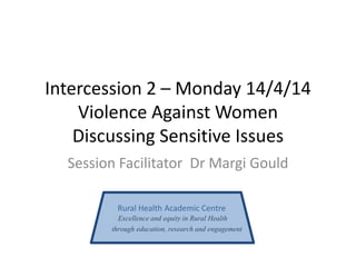 Intercession 2 – Monday 14/4/14
Violence Against Women
Discussing Sensitive Issues
Session Facilitator Dr Margi Gould
Rural Health Academic Centre
Excellence and equity in Rural Health
through education, research and engagement
 