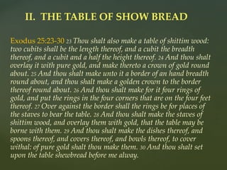 Exodus 25:23-30 23 Thou shalt also make a table of shittim wood:
two cubits shall be the length thereof, and a cubit the breadth
thereof, and a cubit and a half the height thereof. 24 And thou shalt
overlay it with pure gold, and make thereto a crown of gold round
about. 25 And thou shalt make unto it a border of an hand breadth
round about, and thou shalt make a golden crown to the border
thereof round about. 26 And thou shalt make for it four rings of
gold, and put the rings in the four corners that are on the four feet
thereof. 27 Over against the border shall the rings be for places of
the staves to bear the table. 28 And thou shalt make the staves of
shittim wood, and overlay them with gold, that the table may be
borne with them. 29 And thou shalt make the dishes thereof, and
spoons thereof, and covers thereof, and bowls thereof, to cover
withal: of pure gold shalt thou make them. 30 And thou shalt set
upon the table shewbread before me alway.
II. THE TABLE OF SHOW BREAD
 