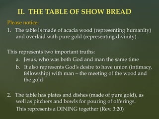 Please notice:
1. The table is made of acacia wood (representing humanity)
and overlaid with pure gold (representing divinity)
This represents two important truths:
a. Jesus, who was both God and man the same time
b. It also represents God’s desire to have union (intimacy,
fellowship) with man – the meeting of the wood and
the gold
2. The table has plates and dishes (made of pure gold), as
well as pitchers and bowls for pouring of offerings.
This represents a DINING together (Rev. 3:20)
II. THE TABLE OF SHOW BREAD
 