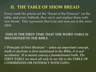 Every week the priests set the “bread of the Presence” on the
table, and every Sabbath, they eat it, and replace them with
new bread. This represents that God and man eat at the same
table.
THIS IS THE FIRST TIME THAT THE WORD TABLE IS
MENTIONED IN THE BIBLE.
(“Principle of First Mention” – when an important concept,
truth or doctrine is first mentioned in the Bible, it is not
accidental. It is meant convey a foundational truth. The
FIRST TABLE we must all seek in our life is the TABLE OF
COMMUNION OR INTIMACY WITH GOD.)
II. THE TABLE OF SHOW BREAD
 
