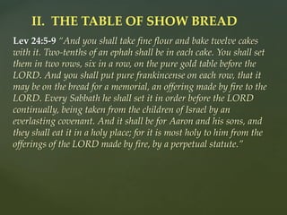 Lev 24:5-9 “And you shall take fine flour and bake twelve cakes
with it. Two-tenths of an ephah shall be in each cake. You shall set
them in two rows, six in a row, on the pure gold table before the
LORD. And you shall put pure frankincense on each row, that it
may be on the bread for a memorial, an offering made by fire to the
LORD. Every Sabbath he shall set it in order before the LORD
continually, being taken from the children of Israel by an
everlasting covenant. And it shall be for Aaron and his sons, and
they shall eat it in a holy place; for it is most holy to him from the
offerings of the LORD made by fire, by a perpetual statute.”
II. THE TABLE OF SHOW BREAD
 