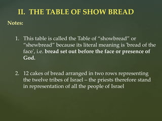 Notes:
1. This table is called the Table of “showbread” or
“shewbread” because its literal meaning is 'bread of the
face', i.e. bread set out before the face or presence of
God.
2. 12 cakes of bread arranged in two rows representing
the twelve tribes of Israel – the priests therefore stand
in representation of all the people of Israel
II. THE TABLE OF SHOW BREAD
 