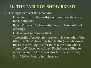 3. The ingredients of the bread are:
• Fine Flour (from the earth) – represents sustenance,
food, daily food
• Baked (“burned” – to signify they are being offered;
offering)
• Unleavened (nothing artificial)
• Two-tenths of an ephah – one tenth is symbolic of the
tithe, the “law”; here, it is two tenths (one who loves
the Lord is willing to offer twice more than what is
“required”; Jacob who loved Rachel was willing to
work a second set of 7 years for the one she loved)
• Sprinkled with pure frankincense
II. THE TABLE OF SHOW BREAD
 