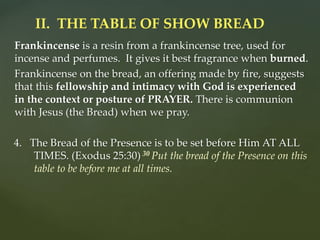 Frankincense is a resin from a frankincense tree, used for
incense and perfumes. It gives it best fragrance when burned.
Frankincense on the bread, an offering made by fire, suggests
that this fellowship and intimacy with God is experienced
in the context or posture of PRAYER. There is communion
with Jesus (the Bread) when we pray.
4. The Bread of the Presence is to be set before Him AT ALL
TIMES. (Exodus 25:30) 30 Put the bread of the Presence on this
table to be before me at all times.
II. THE TABLE OF SHOW BREAD
 