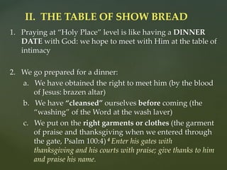 1. Praying at “Holy Place” level is like having a DINNER
DATE with God: we hope to meet with Him at the table of
intimacy
2. We go prepared for a dinner:
a. We have obtained the right to meet him (by the blood
of Jesus: brazen altar)
b. We have “cleansed” ourselves before coming (the
“washing” of the Word at the wash laver)
c. We put on the right garments or clothes (the garment
of praise and thanksgiving when we entered through
the gate, Psalm 100:4) 4 Enter his gates with
thanksgiving and his courts with praise; give thanks to him
and praise his name.
II. THE TABLE OF SHOW BREAD
 