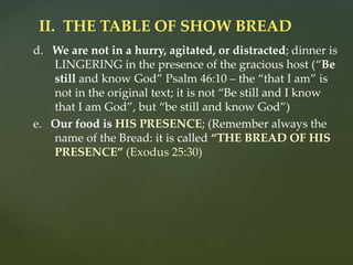 d. We are not in a hurry, agitated, or distracted; dinner is
LINGERING in the presence of the gracious host (“Be
still and know God” Psalm 46:10 – the “that I am” is
not in the original text; it is not “Be still and I know
that I am God”, but “be still and know God”)
e. Our food is HIS PRESENCE; (Remember always the
name of the Bread: it is called “THE BREAD OF HIS
PRESENCE” (Exodus 25:30)
II. THE TABLE OF SHOW BREAD
 