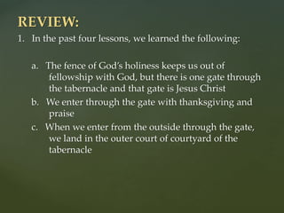 REVIEW:
1. In the past four lessons, we learned the following:
a. The fence of God’s holiness keeps us out of
fellowship with God, but there is one gate through
the tabernacle and that gate is Jesus Christ
b. We enter through the gate with thanksgiving and
praise
c. When we enter from the outside through the gate,
we land in the outer court of courtyard of the
tabernacle
 