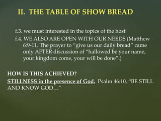 f.3. we must interested in the topics of the host
f.4. WE ALSO ARE OPEN WITH OUR NEEDS (Matthew
6:9-11. The prayer to “give us our daily bread” came
only AFTER discussion of “hallowed be your name,
your kingdom come, your will be done”.)
HOW IS THIS ACHIEVED?
STILLNESS in the presence of God. Psalm 46:10, “BE STILL
AND KNOW GOD…”
II. THE TABLE OF SHOW BREAD
 