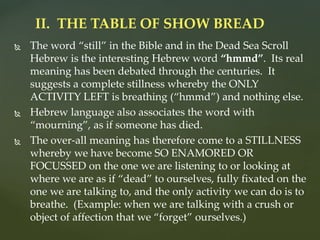 The word “still” in the Bible and in the Dead Sea Scroll
Hebrew is the interesting Hebrew word “hmmd”. Its real
meaning has been debated through the centuries. It
suggests a complete stillness whereby the ONLY
ACTIVITY LEFT is breathing (“hmmd”) and nothing else.
 Hebrew language also associates the word with
“mourning”, as if someone has died.
 The over-all meaning has therefore come to a STILLNESS
whereby we have become SO ENAMORED OR
FOCUSSED on the one we are listening to or looking at
where we are as if “dead” to ourselves, fully fixated on the
one we are talking to, and the only activity we can do is to
breathe. (Example: when we are talking with a crush or
object of affection that we “forget” ourselves.)
II. THE TABLE OF SHOW BREAD
 