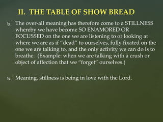  The over-all meaning has therefore come to a STILLNESS
whereby we have become SO ENAMORED OR
FOCUSSED on the one we are listening to or looking at
where we are as if “dead” to ourselves, fully fixated on the
one we are talking to, and the only activity we can do is to
breathe. (Example: when we are talking with a crush or
object of affection that we “forget” ourselves.)
 Meaning, stillness is being in love with the Lord.
II. THE TABLE OF SHOW BREAD
 