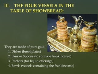 They are made of pure gold:
1. Dishes (breadplates)
2. Pans or Spoons (to sprinkle frankincense)
3. Pitchers (for liquid offerings)
4. Bowls (vessels containing the frankincense)
III. THE FOUR VESSELS IN THE
TABLE OF SHOWBREAD:
 