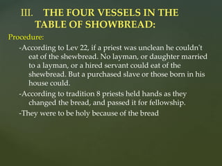 Procedure:
-According to Lev 22, if a priest was unclean he couldn't
eat of the shewbread. No layman, or daughter married
to a layman, or a hired servant could eat of the
shewbread. But a purchased slave or those born in his
house could.
-According to tradition 8 priests held hands as they
changed the bread, and passed it for fellowship.
-They were to be holy because of the bread
III. THE FOUR VESSELS IN THE
TABLE OF SHOWBREAD:
 