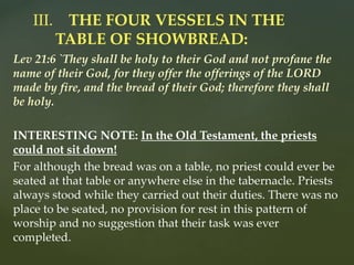Lev 21:6 `They shall be holy to their God and not profane the
name of their God, for they offer the offerings of the LORD
made by fire, and the bread of their God; therefore they shall
be holy.
INTERESTING NOTE: In the Old Testament, the priests
could not sit down!
For although the bread was on a table, no priest could ever be
seated at that table or anywhere else in the tabernacle. Priests
always stood while they carried out their duties. There was no
place to be seated, no provision for rest in this pattern of
worship and no suggestion that their task was ever
completed.
III. THE FOUR VESSELS IN THE
TABLE OF SHOWBREAD:
 