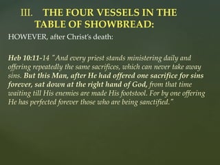 HOWEVER, after Christ’s death:
Heb 10:11-14 "And every priest stands ministering daily and
offering repeatedly the same sacrifices, which can never take away
sins. But this Man, after He had offered one sacrifice for sins
forever, sat down at the right hand of God, from that time
waiting till His enemies are made His footstool. For by one offering
He has perfected forever those who are being sanctified."
III. THE FOUR VESSELS IN THE
TABLE OF SHOWBREAD:
 