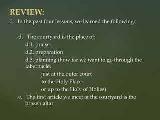 REVIEW:
1. In the past four lessons, we learned the following:
d. The courtyard is the place of:
d.1. praise
d.2. preparation
d.3. planning (how far we want to go through the
tabernacle:
just at the outer court
to the Holy Place
or up to the Holy of Holies)
e. The first article we meet at the courtyard is the
brazen altar
 