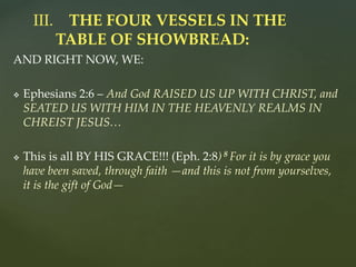 AND RIGHT NOW, WE:
 Ephesians 2:6 – And God RAISED US UP WITH CHRIST, and
SEATED US WITH HIM IN THE HEAVENLY REALMS IN
CHREIST JESUS…
 This is all BY HIS GRACE!!! (Eph. 2:8) 8 For it is by grace you
have been saved, through faith —and this is not from yourselves,
it is the gift of God—
III. THE FOUR VESSELS IN THE
TABLE OF SHOWBREAD:
 