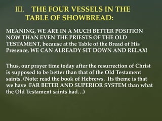 MEANING, WE ARE IN A MUCH BETTER POSITION
NOW THAN EVEN THE PRIESTS OF THE OLD
TESTAMENT, because at the Table of the Bread of His
Presence, WE CAN ALREADY SIT DOWN AND RELAX!
Thus, our prayer time today after the resurrection of Christ
is supposed to be better than that of the Old Testament
saints. (Note: read the book of Hebrews. Its theme is that
we have FAR BETER AND SUPERIOR SYSTEM than what
the Old Testament saints had…)
III. THE FOUR VESSELS IN THE
TABLE OF SHOWBREAD:
 