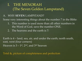 A. WHY SEVEN LAMPSTAND?
Some very interesting things about the number 7 in the Bible:
1. This number is used more than all other numbers in
the Word of God, save the number ONE.
2. The heavens and the earth is 7:
Earth is 4 – land, sea, air, and under the earth; north south,
east, west (four corners)
Heaven is 3 – 1st, 2nd, and 3rd heaven
Total &, picture of completeness and perfection
I. THE MENORAH
(The Seven Golden Lampstand)
 