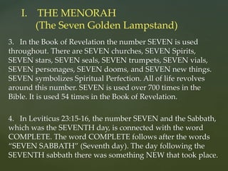 3. In the Book of Revelation the number SEVEN is used
throughout. There are SEVEN churches, SEVEN Spirits,
SEVEN stars, SEVEN seals, SEVEN trumpets, SEVEN vials,
SEVEN personages, SEVEN dooms, and SEVEN new things.
SEVEN symbolizes Spiritual Perfection. All of life revolves
around this number. SEVEN is used over 700 times in the
Bible. It is used 54 times in the Book of Revelation.
4. In Leviticus 23:15-16, the number SEVEN and the Sabbath,
which was the SEVENTH day, is connected with the word
COMPLETE. The word COMPLETE follows after the words
“SEVEN SABBATH” (Seventh day). The day following the
SEVENTH sabbath there was something NEW that took place.
I. THE MENORAH
(The Seven Golden Lampstand)
 