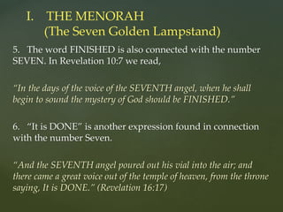 5. The word FINISHED is also connected with the number
SEVEN. In Revelation 10:7 we read,
“In the days of the voice of the SEVENTH angel, when he shall
begin to sound the mystery of God should be FINISHED.”
6. “It is DONE” is another expression found in connection
with the number Seven.
“And the SEVENTH angel poured out his vial into the air; and
there came a great voice out of the temple of heaven, from the throne
saying, It is DONE.” (Revelation 16:17)
I. THE MENORAH
(The Seven Golden Lampstand)
 