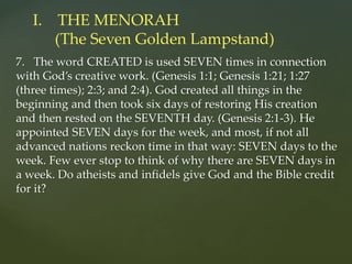 7. The word CREATED is used SEVEN times in connection
with God’s creative work. (Genesis 1:1; Genesis 1:21; 1:27
(three times); 2:3; and 2:4). God created all things in the
beginning and then took six days of restoring His creation
and then rested on the SEVENTH day. (Genesis 2:1-3). He
appointed SEVEN days for the week, and most, if not all
advanced nations reckon time in that way: SEVEN days to the
week. Few ever stop to think of why there are SEVEN days in
a week. Do atheists and infidels give God and the Bible credit
for it?
I. THE MENORAH
(The Seven Golden Lampstand)
 
