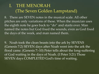 8. There are SEVEN notes in the musical scale. All other
pitches are only variations of these. When the musician uses
the eighth note he goes back to “do” and starts over. Man
named the notes but God fixed the sounds, even as God fixed
the days of the week, and man named them.
9. Noah took the clean beasts into the ark by SEVENS
(Genesis 7:2) SEVEN days after Noah went into the ark the
flood came. (Genesis 7:-10) Peter tells about the long-suffering
of God waiting in the days of Noah. (I Peter 3:21) Those
SEVEN days COMPLETED God’s time of waiting.
I. THE MENORAH
(The Seven Golden Lampstand)
 