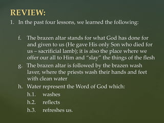 REVIEW:
1. In the past four lessons, we learned the following:
f. The brazen altar stands for what God has done for
and given to us (He gave His only Son who died for
us – sacrificial lamb); it is also the place where we
offer our all to Him and “slay” the things of the flesh
g. The brazen altar is followed by the brazen wash
laver, where the priests wash their hands and feet
with clean water
h. Water represent the Word of God which:
h.1. washes
h.2. reflects
h.3. refreshes us.
 