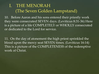 10. Before Aaron and his sons entered their priestly work
they were consecrated SEVEN days. (Leviticus 8:31-36) Here
is a picture of a life COMPLETELY or WHOLLY consecrated
or dedicated to the Lord for service.
11. On the day of atonement the high priest sprinkled the
blood upon the mercy seat SEVEN times. (Leviticus 16:14)
This is a picture of the COMPLETENESS of the redemptive
work of Christ.
I. THE MENORAH
(The Seven Golden Lampstand)
 
