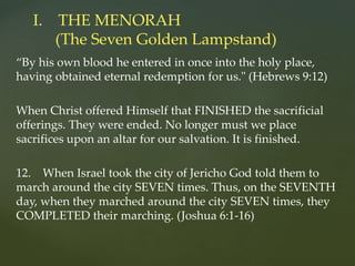 “By his own blood he entered in once into the holy place,
having obtained eternal redemption for us." (Hebrews 9:12)
When Christ offered Himself that FINISHED the sacrificial
offerings. They were ended. No longer must we place
sacrifices upon an altar for our salvation. It is finished.
12. When Israel took the city of Jericho God told them to
march around the city SEVEN times. Thus, on the SEVENTH
day, when they marched around the city SEVEN times, they
COMPLETED their marching. (Joshua 6:1-16)
I. THE MENORAH
(The Seven Golden Lampstand)
 