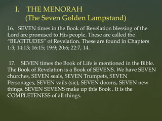 16. SEVEN times in the Book of Revelation blessing of the
Lord are promised to His people. These are called the
“BEATITUDES” of Revelation. These are found in Chapters
1:3; 14:13; 16:15; 19:9; 20:6; 22:7, 14.
17. SEVEN times the Book of Life is mentioned in the Bible.
The Book of Revelation is a Book of SEVENS. We have SEVEN
churches, SEVEN seals, SEVEN Trumpets, SEVEN
Personages, SEVEN vails (sic), SEVEN dooms, SEVEN new
things. SEVEN SEVENS make up this Book . It is the
COMPLETENESS of all things.
I. THE MENORAH
(The Seven Golden Lampstand)
 