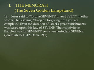 18. Jesus said to “forgive SEVENTY times SEVEN“ In other
words, He is saying, “Keep on forgiving until you are
complete.” Even the duration of Israel’s great punishments
was based upon this law of SEVENS. Their captivity in
Babylon was for SEVENTY years, ten periods of SEVENS.
(Jeremiah 25:11-12; Daniel l9:2)
I. THE MENORAH
(The Seven Golden Lampstand)
 