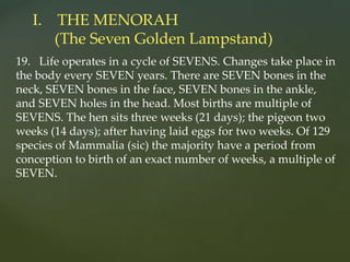 19. Life operates in a cycle of SEVENS. Changes take place in
the body every SEVEN years. There are SEVEN bones in the
neck, SEVEN bones in the face, SEVEN bones in the ankle,
and SEVEN holes in the head. Most births are multiple of
SEVENS. The hen sits three weeks (21 days); the pigeon two
weeks (14 days); after having laid eggs for two weeks. Of 129
species of Mammalia (sic) the majority have a period from
conception to birth of an exact number of weeks, a multiple of
SEVEN.
I. THE MENORAH
(The Seven Golden Lampstand)
 