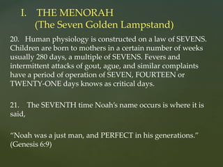 20. Human physiology is constructed on a law of SEVENS.
Children are born to mothers in a certain number of weeks
usually 280 days, a multiple of SEVENS. Fevers and
intermittent attacks of gout, ague, and similar complaints
have a period of operation of SEVEN, FOURTEEN or
TWENTY-ONE days knows as critical days.
21. The SEVENTH time Noah’s name occurs is where it is
said,
“Noah was a just man, and PERFECT in his generations.”
(Genesis 6:9)
I. THE MENORAH
(The Seven Golden Lampstand)
 