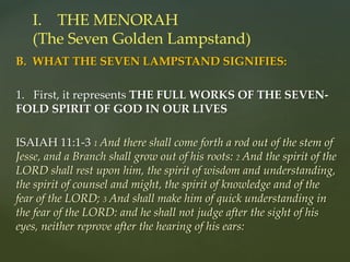 B. WHAT THE SEVEN LAMPSTAND SIGNIFIES:
1. First, it represents THE FULL WORKS OF THE SEVEN-
FOLD SPIRIT OF GOD IN OUR LIVES
ISAIAH 11:1-3 1 And there shall come forth a rod out of the stem of
Jesse, and a Branch shall grow out of his roots: 2 And the spirit of the
LORD shall rest upon him, the spirit of wisdom and understanding,
the spirit of counsel and might, the spirit of knowledge and of the
fear of the LORD; 3 And shall make him of quick understanding in
the fear of the LORD: and he shall not judge after the sight of his
eyes, neither reprove after the hearing of his ears:
I. THE MENORAH
(The Seven Golden Lampstand)
 