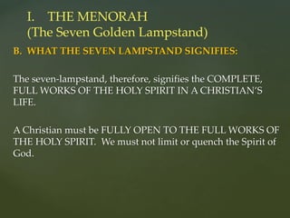 B. WHAT THE SEVEN LAMPSTAND SIGNIFIES:
The seven-lampstand, therefore, signifies the COMPLETE,
FULL WORKS OF THE HOLY SPIRIT IN A CHRISTIAN’S
LIFE.
A Christian must be FULLY OPEN TO THE FULL WORKS OF
THE HOLY SPIRIT. We must not limit or quench the Spirit of
God.
I. THE MENORAH
(The Seven Golden Lampstand)
 