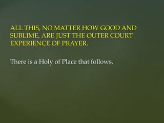 ALL THIS, NO MATTER HOW GOOD AND
SUBLIME, ARE JUST THE OUTER COURT
EXPERIENCE OF PRAYER.
There is a Holy of Place that follows.
 