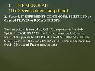 2. Second, IT REPRESENTS CONTINOUS, SPIRIT-LED or
directed PRAYER of ROYAL-PRIESTS.
The lampstand is fueled by OIL. Oil represents the Holy
Spirit. In EXODUS 27:21, the Lord commanded Moses to
instruct the priests to KEEP THE LAMPS BURNING. NON-
STOP, CONTINOUS, DAY IN DAY OUT. (This is the basis for
the 24-7 House of Prayer movement.)
I. THE MENORAH
(The Seven Golden Lampstand)
 