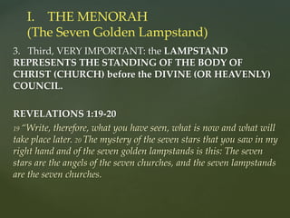 3. Third, VERY IMPORTANT: the LAMPSTAND
REPRESENTS THE STANDING OF THE BODY OF
CHRIST (CHURCH) before the DIVINE (OR HEAVENLY)
COUNCIL.
REVELATIONS 1:19-20
19 “Write, therefore, what you have seen, what is now and what will
take place later. 20 The mystery of the seven stars that you saw in my
right hand and of the seven golden lampstands is this: The seven
stars are the angels of the seven churches, and the seven lampstands
are the seven churches.
I. THE MENORAH
(The Seven Golden Lampstand)
 