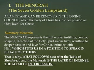 A LAMPSTAND CAN BE REMOVED IN THE DIVINE
COUNCIL, when the body of Christ has lost her passion or
“first love” for Christ.
Summary Menorah:
The MENORAH represents the full works, in-filling, control,
shaping, directing of the Holy Spirit in our lives, resulting to
deeper passion and love for Christ, intimacy with
Him, WHICH PUTS US IN A POSITION TO SPEAK IN
BEHALF OF OTHERS.
That is why, WHAT FOLLOWS next after the Table of
Shewbread and the Menorah IS THE LATER OF INCENSE,
THE ALTAR OF INTERCESSION…
I. THE MENORAH
(The Seven Golden Lampstand)
 