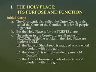 Initial Notes:
a. The Courtyard, also called the Outer Court, is also
called the Court of the Gentiles – it is for all people
in general
b. But the Holy Place is for the PRIESTS alone
c. The articles in the Courtyard are all made of
BRONZE, while the articles in the Holy Place are
made of GOLD:
c.1. the Table of Showbread is made of acacia wood
overlaid with pure gold
c.2. the Menorah is entirely made of pure gold
(beaten)
c.3. the Altar of Incense is made of acacia wood
overlaid with pure gold
I. THE HOLY PLACE:
ITS PURPOSE AND FUNCTION
 