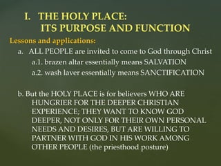 Lessons and applications:
a. ALL PEOPLE are invited to come to God through Christ
a.1. brazen altar essentially means SALVATION
a.2. wash laver essentially means SANCTIFICATION
b. But the HOLY PLACE is for believers WHO ARE
HUNGRIER FOR THE DEEPER CHRISTIAN
EXPERIENCE; THEY WANT TO KNOW GOD
DEEPER, NOT ONLY FOR THEIR OWN PERSONAL
NEEDS AND DESIRES, BUT ARE WILLING TO
PARTNER WITH GOD IN HIS WORK AMONG
OTHER PEOPLE (the priesthood posture)
I. THE HOLY PLACE:
ITS PURPOSE AND FUNCTION
 