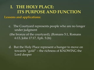 Lessons and applications:
c. The Courtyard represents people who are no longer
under judgment
(the bronze of the courtyard), (Romans 5:1, Romans
6:13, John 17:17, Eph. 5:26)
d. But the Holy Place represent a hunger to move on
towards “gold” – the richness of KNOWING the
Lord deeper
I. THE HOLY PLACE:
ITS PURPOSE AND FUNCTION
 