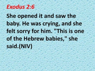 Exodus 2:6
She opened it and saw the
baby. He was crying, and she
felt sorry for him. "This is one
of the Hebrew babies," she
said.(NIV)

 